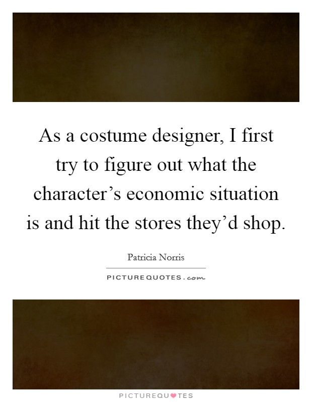 As a costume designer, I first try to figure out what the character's economic situation is and hit the stores they'd shop. Picture Quote #1