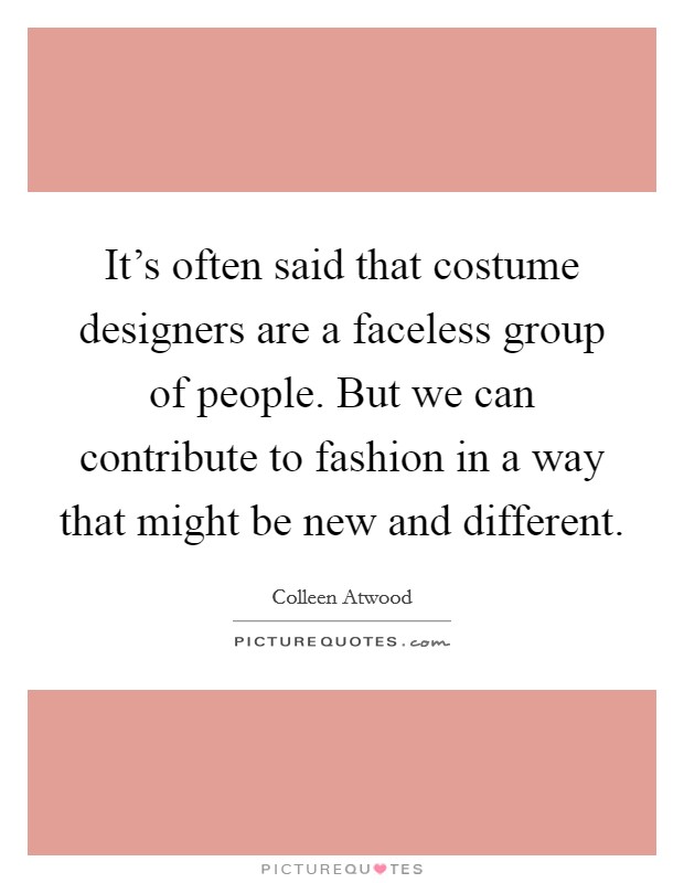 It's often said that costume designers are a faceless group of people. But we can contribute to fashion in a way that might be new and different. Picture Quote #1