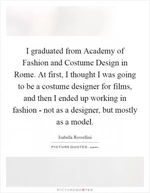 I graduated from Academy of Fashion and Costume Design in Rome. At first, I thought I was going to be a costume designer for films, and then I ended up working in fashion - not as a designer, but mostly as a model Picture Quote #1