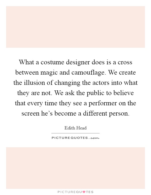 What a costume designer does is a cross between magic and camouflage. We create the illusion of changing the actors into what they are not. We ask the public to believe that every time they see a performer on the screen he's become a different person. Picture Quote #1