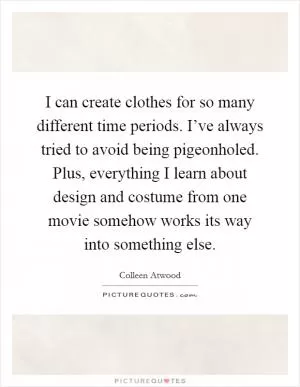 I can create clothes for so many different time periods. I’ve always tried to avoid being pigeonholed. Plus, everything I learn about design and costume from one movie somehow works its way into something else Picture Quote #1