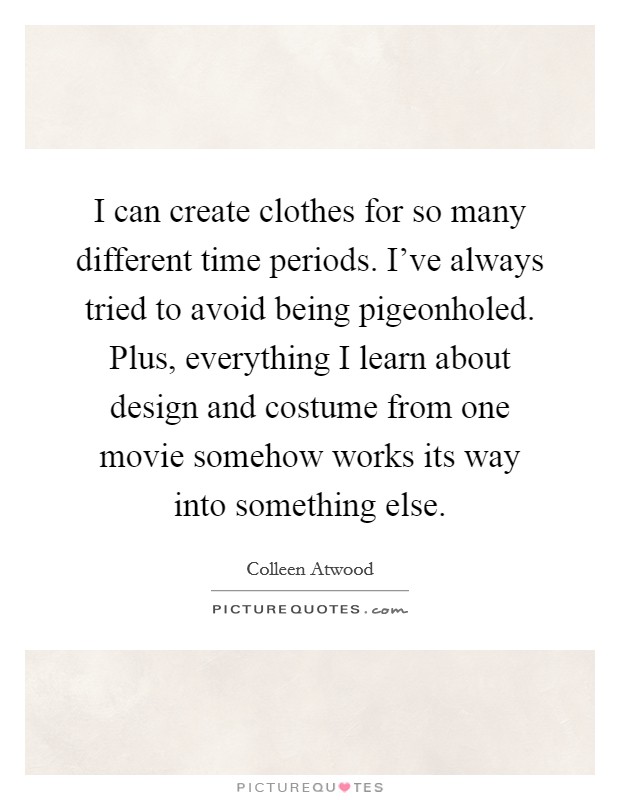I can create clothes for so many different time periods. I've always tried to avoid being pigeonholed. Plus, everything I learn about design and costume from one movie somehow works its way into something else. Picture Quote #1