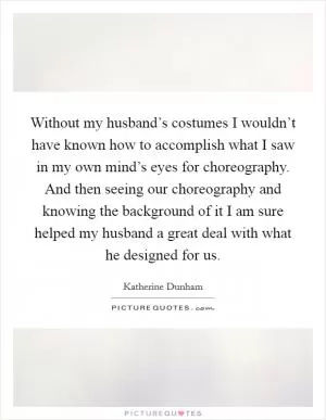 Without my husband’s costumes I wouldn’t have known how to accomplish what I saw in my own mind’s eyes for choreography. And then seeing our choreography and knowing the background of it I am sure helped my husband a great deal with what he designed for us Picture Quote #1