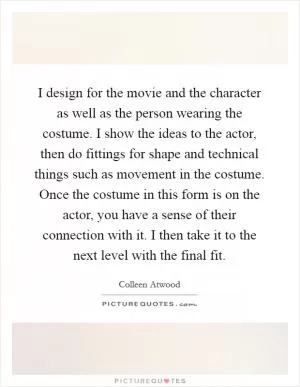 I design for the movie and the character as well as the person wearing the costume. I show the ideas to the actor, then do fittings for shape and technical things such as movement in the costume. Once the costume in this form is on the actor, you have a sense of their connection with it. I then take it to the next level with the final fit Picture Quote #1