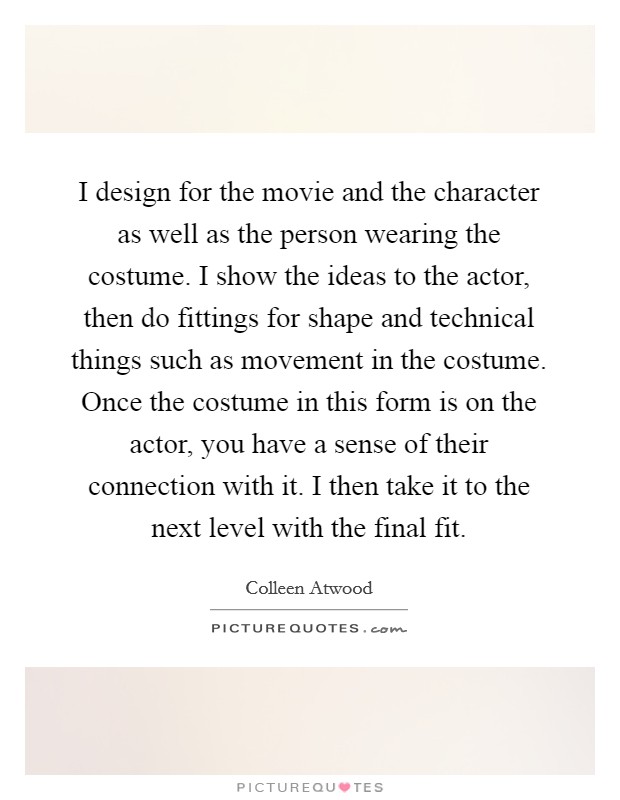 I design for the movie and the character as well as the person wearing the costume. I show the ideas to the actor, then do fittings for shape and technical things such as movement in the costume. Once the costume in this form is on the actor, you have a sense of their connection with it. I then take it to the next level with the final fit. Picture Quote #1