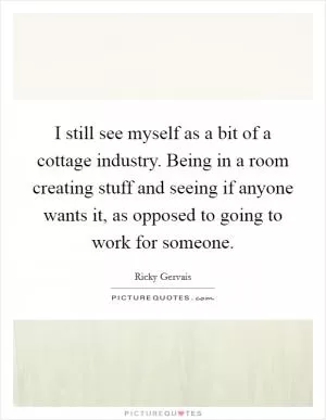 I still see myself as a bit of a cottage industry. Being in a room creating stuff and seeing if anyone wants it, as opposed to going to work for someone Picture Quote #1