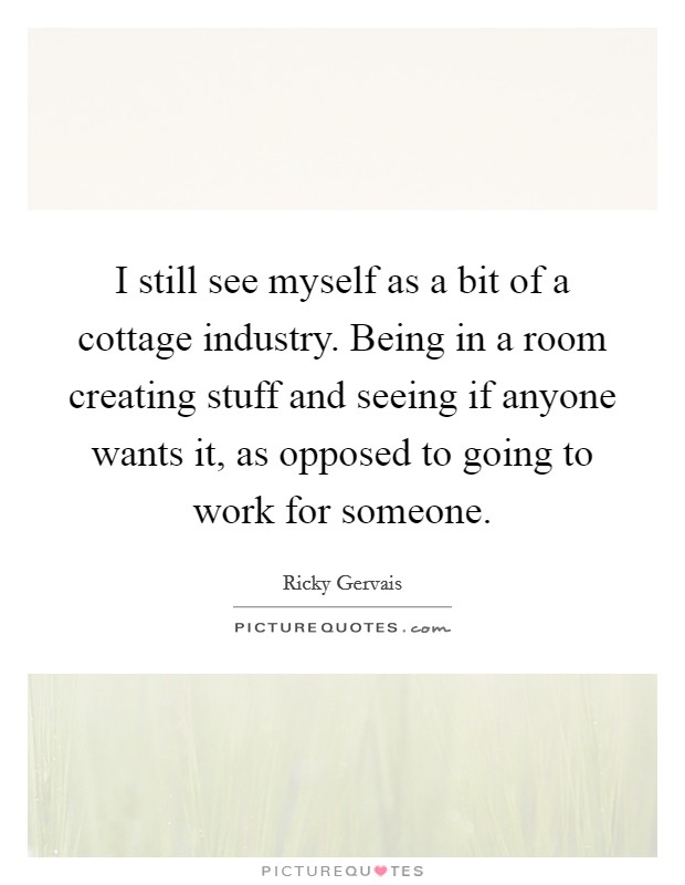 I still see myself as a bit of a cottage industry. Being in a room creating stuff and seeing if anyone wants it, as opposed to going to work for someone. Picture Quote #1