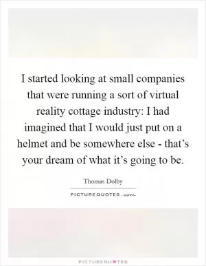 I started looking at small companies that were running a sort of virtual reality cottage industry: I had imagined that I would just put on a helmet and be somewhere else - that’s your dream of what it’s going to be Picture Quote #1