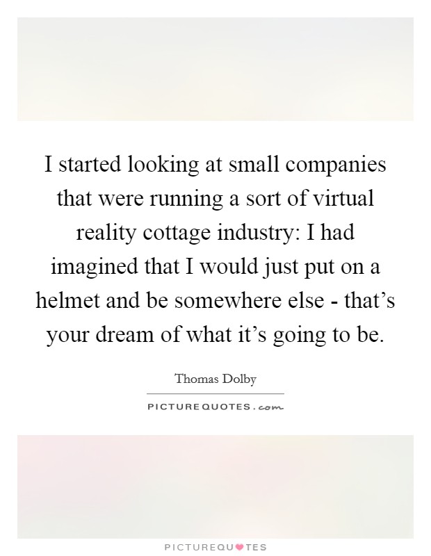 I started looking at small companies that were running a sort of virtual reality cottage industry: I had imagined that I would just put on a helmet and be somewhere else - that's your dream of what it's going to be. Picture Quote #1