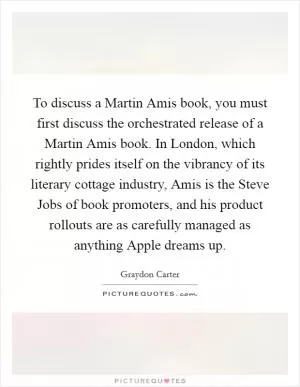 To discuss a Martin Amis book, you must first discuss the orchestrated release of a Martin Amis book. In London, which rightly prides itself on the vibrancy of its literary cottage industry, Amis is the Steve Jobs of book promoters, and his product rollouts are as carefully managed as anything Apple dreams up Picture Quote #1