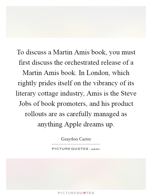 To discuss a Martin Amis book, you must first discuss the orchestrated release of a Martin Amis book. In London, which rightly prides itself on the vibrancy of its literary cottage industry, Amis is the Steve Jobs of book promoters, and his product rollouts are as carefully managed as anything Apple dreams up. Picture Quote #1