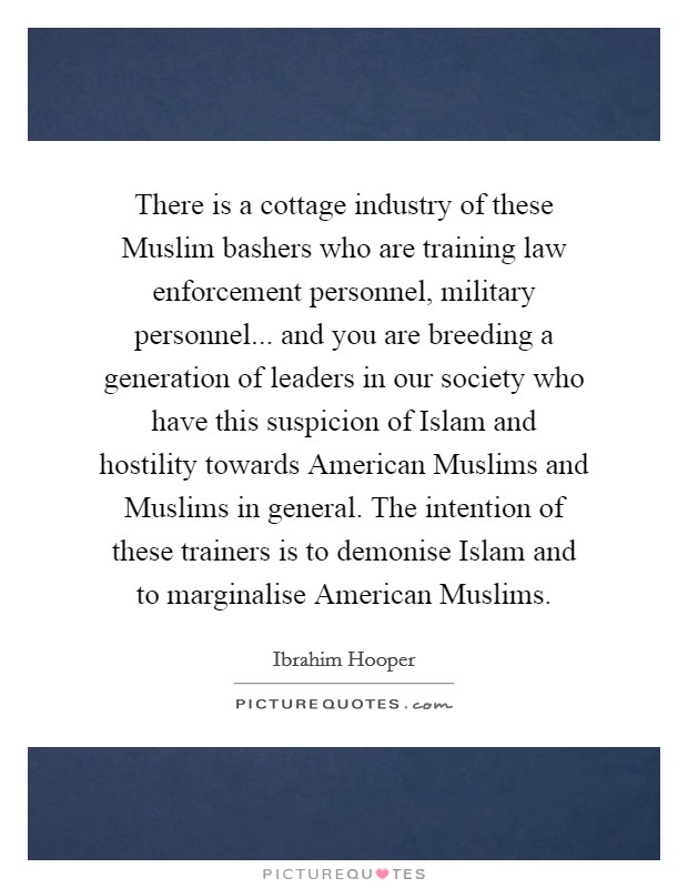 There is a cottage industry of these Muslim bashers who are training law enforcement personnel, military personnel... and you are breeding a generation of leaders in our society who have this suspicion of Islam and hostility towards American Muslims and Muslims in general. The intention of these trainers is to demonise Islam and to marginalise American Muslims. Picture Quote #1