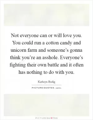 Not everyone can or will love you. You could run a cotton candy and unicorn farm and someone’s gonna think you’re an asshole. Everyone’s fighting their own battle and it often has nothing to do with you Picture Quote #1