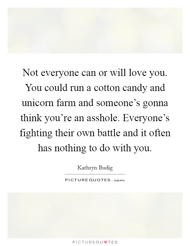 Not everyone can or will love you. You could run a cotton candy and unicorn farm and someone's gonna think you're an asshole. Everyone's fighting their own battle and it often has nothing to do with you. Picture Quote #1