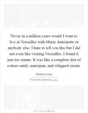 Never in a million years would I want to live at Versailles with Marie Antoinette or anybody else. I hate to tell you this but I did not even like visiting Versailles. I found it just too ornate. It was like a complete diet of cotton candy, marzipan, and whipped cream Picture Quote #1