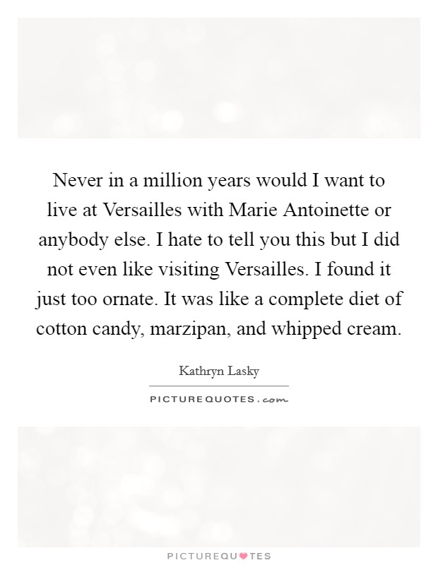 Never in a million years would I want to live at Versailles with Marie Antoinette or anybody else. I hate to tell you this but I did not even like visiting Versailles. I found it just too ornate. It was like a complete diet of cotton candy, marzipan, and whipped cream. Picture Quote #1