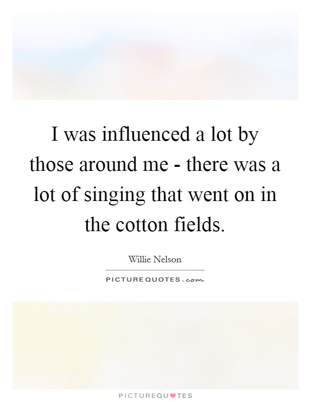 I was influenced a lot by those around me - there was a lot of singing that went on in the cotton fields. Picture Quote #1
