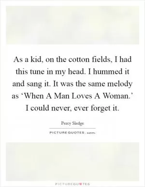 As a kid, on the cotton fields, I had this tune in my head. I hummed it and sang it. It was the same melody as ‘When A Man Loves A Woman.’ I could never, ever forget it Picture Quote #1