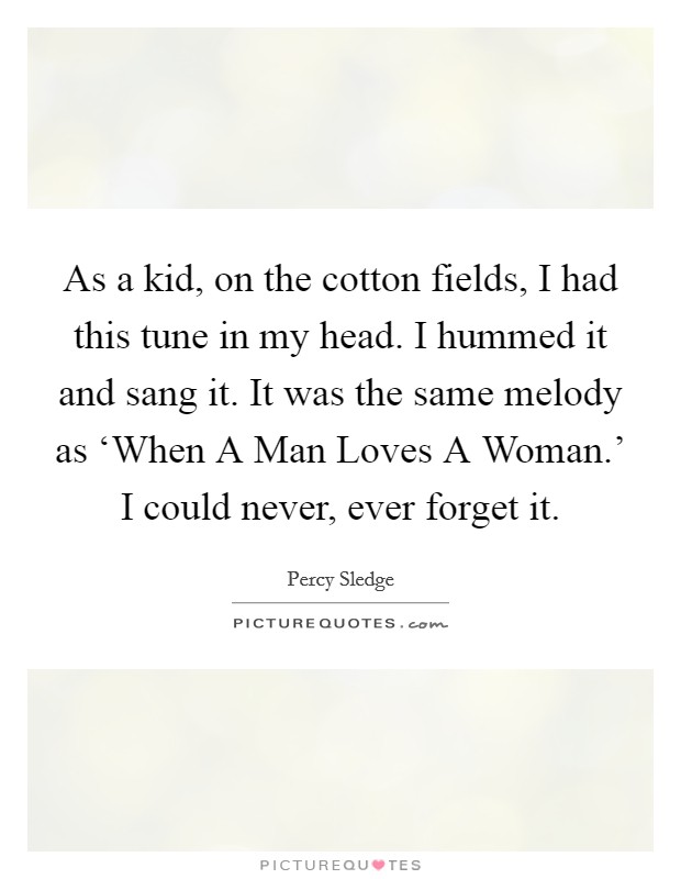 As a kid, on the cotton fields, I had this tune in my head. I hummed it and sang it. It was the same melody as ‘When A Man Loves A Woman.' I could never, ever forget it. Picture Quote #1