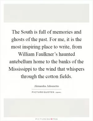 The South is full of memories and ghosts of the past. For me, it is the most inspiring place to write, from William Faulkner’s haunted antebellum home to the banks of the Mississippi to the wind that whispers through the cotton fields Picture Quote #1