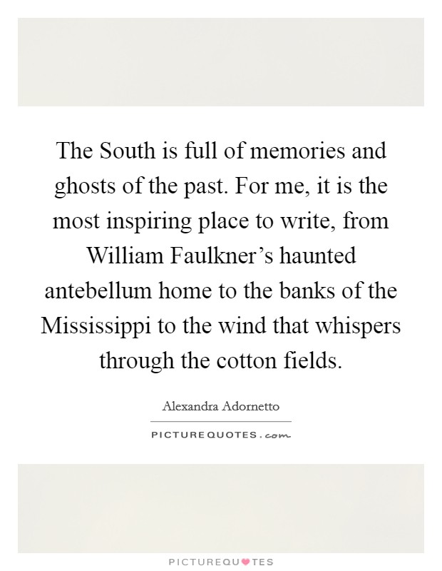 The South is full of memories and ghosts of the past. For me, it is the most inspiring place to write, from William Faulkner's haunted antebellum home to the banks of the Mississippi to the wind that whispers through the cotton fields. Picture Quote #1