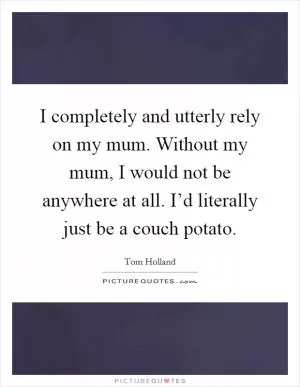I completely and utterly rely on my mum. Without my mum, I would not be anywhere at all. I’d literally just be a couch potato Picture Quote #1