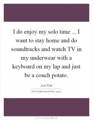 I do enjoy my solo time ... I want to stay home and do soundtracks and watch TV in my underwear with a keyboard on my lap and just be a couch potato Picture Quote #1