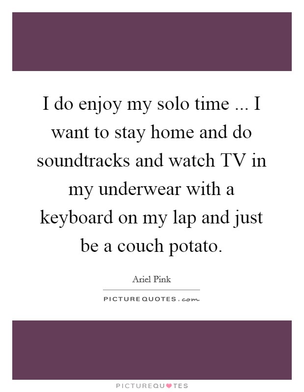 I do enjoy my solo time ... I want to stay home and do soundtracks and watch TV in my underwear with a keyboard on my lap and just be a couch potato. Picture Quote #1