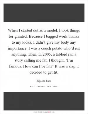 When I started out as a model, I took things for granted. Because I bagged work thanks to my looks, I didn’t give my body any importance. I was a couch potato who’d eat anything. Then, in 2005, a tabloid ran a story calling me fat. I thought, ‘I’m famous. How can I be fat?’ It was a slap. I decided to get fit Picture Quote #1