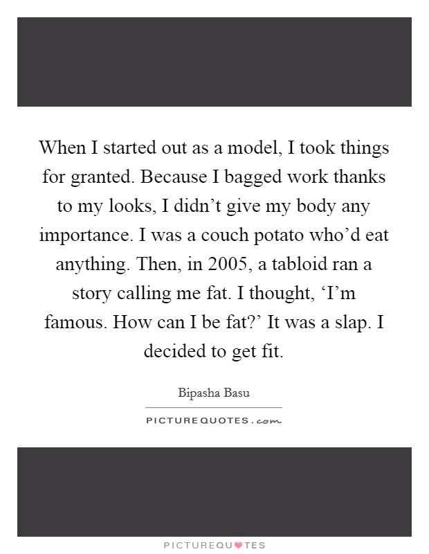 When I started out as a model, I took things for granted. Because I bagged work thanks to my looks, I didn't give my body any importance. I was a couch potato who'd eat anything. Then, in 2005, a tabloid ran a story calling me fat. I thought, ‘I'm famous. How can I be fat?' It was a slap. I decided to get fit. Picture Quote #1