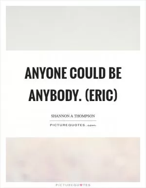 Anyone could be anybody. (Eric) Picture Quote #1