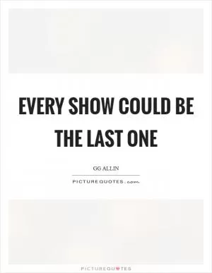 Every show could be the last one Picture Quote #1