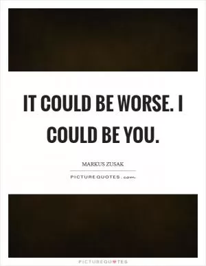 It could be worse. I could be you Picture Quote #1