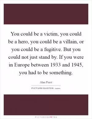 You could be a victim, you could be a hero, you could be a villain, or you could be a fugitive. But you could not just stand by. If you were in Europe between 1933 and 1945, you had to be something Picture Quote #1