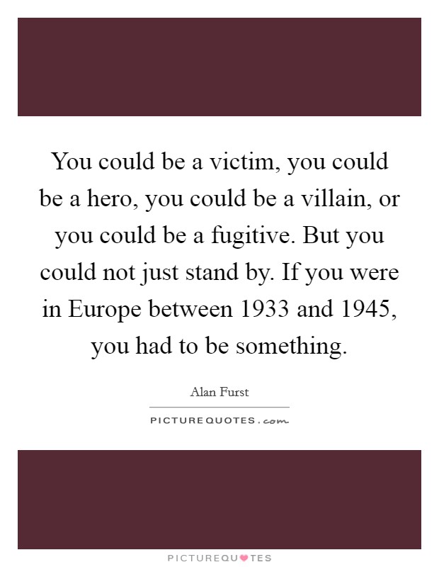 You could be a victim, you could be a hero, you could be a villain, or you could be a fugitive. But you could not just stand by. If you were in Europe between 1933 and 1945, you had to be something. Picture Quote #1