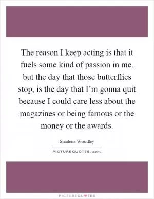 The reason I keep acting is that it fuels some kind of passion in me, but the day that those butterflies stop, is the day that I’m gonna quit because I could care less about the magazines or being famous or the money or the awards Picture Quote #1