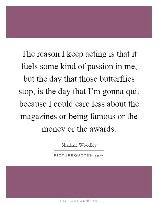 The reason I keep acting is that it fuels some kind of passion in me, but the day that those butterflies stop, is the day that I'm gonna quit because I could care less about the magazines or being famous or the money or the awards. Picture Quote #1
