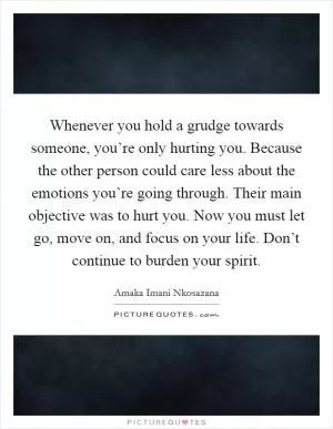 Whenever you hold a grudge towards someone, you’re only hurting you. Because the other person could care less about the emotions you’re going through. Their main objective was to hurt you. Now you must let go, move on, and focus on your life. Don’t continue to burden your spirit Picture Quote #1