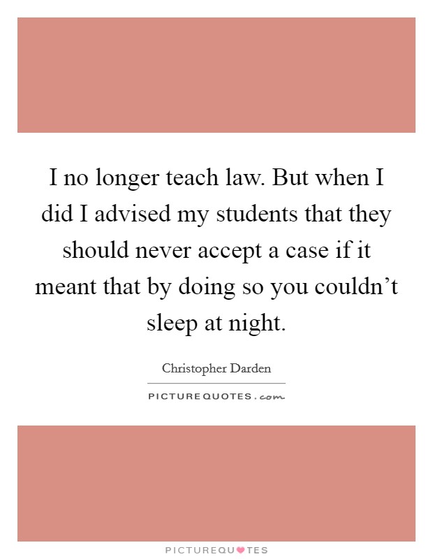 I no longer teach law. But when I did I advised my students that they should never accept a case if it meant that by doing so you couldn't sleep at night. Picture Quote #1