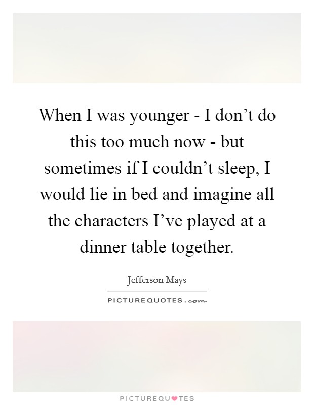 When I was younger - I don't do this too much now - but sometimes if I couldn't sleep, I would lie in bed and imagine all the characters I've played at a dinner table together. Picture Quote #1