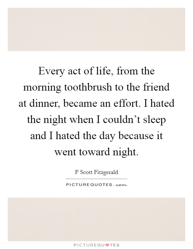 Every act of life, from the morning toothbrush to the friend at dinner, became an effort. I hated the night when I couldn't sleep and I hated the day because it went toward night. Picture Quote #1