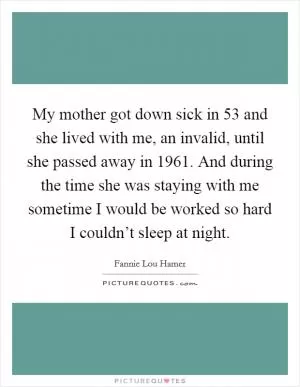 My mother got down sick in 53 and she lived with me, an invalid, until she passed away in 1961. And during the time she was staying with me sometime I would be worked so hard I couldn’t sleep at night Picture Quote #1