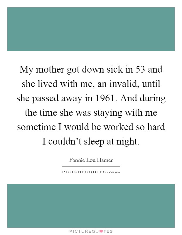 My mother got down sick in 53 and she lived with me, an invalid, until she passed away in 1961. And during the time she was staying with me sometime I would be worked so hard I couldn't sleep at night. Picture Quote #1