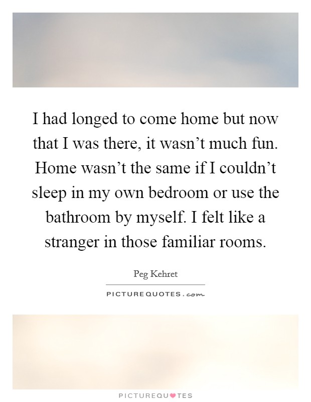 I had longed to come home but now that I was there, it wasn't much fun. Home wasn't the same if I couldn't sleep in my own bedroom or use the bathroom by myself. I felt like a stranger in those familiar rooms. Picture Quote #1