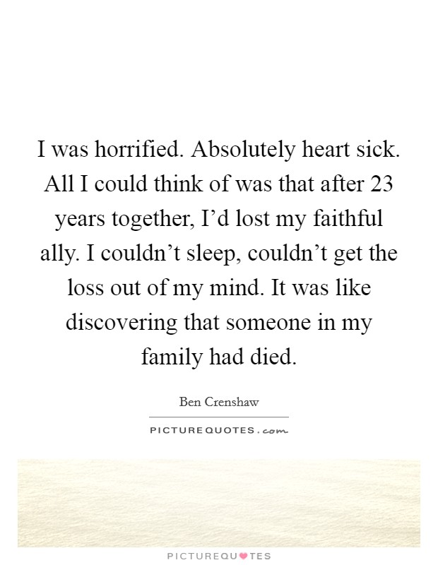 I was horrified. Absolutely heart sick. All I could think of was that after 23 years together, I'd lost my faithful ally. I couldn't sleep, couldn't get the loss out of my mind. It was like discovering that someone in my family had died. Picture Quote #1