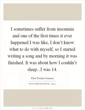 I sometimes suffer from insomnia and one of the first times it ever happened I was like, I don’t know what to do with myself, so I started writing a song and by morning it was finished. It was about how I couldn’t sleep...I was 14 Picture Quote #1