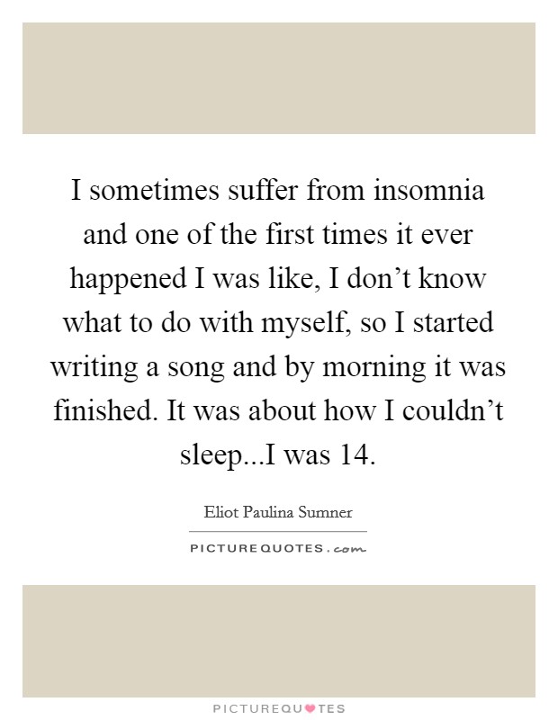 I sometimes suffer from insomnia and one of the first times it ever happened I was like, I don't know what to do with myself, so I started writing a song and by morning it was finished. It was about how I couldn't sleep...I was 14. Picture Quote #1