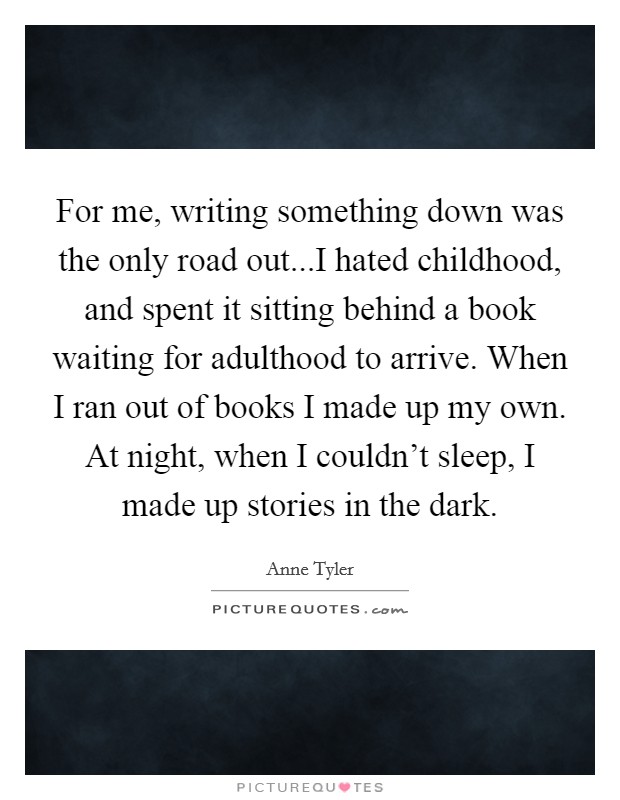 For me, writing something down was the only road out...I hated childhood, and spent it sitting behind a book waiting for adulthood to arrive. When I ran out of books I made up my own. At night, when I couldn't sleep, I made up stories in the dark. Picture Quote #1