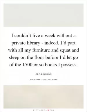 I couldn’t live a week without a private library - indeed, I’d part with all my furniture and squat and sleep on the floor before I’d let go of the 1500 or so books I possess Picture Quote #1