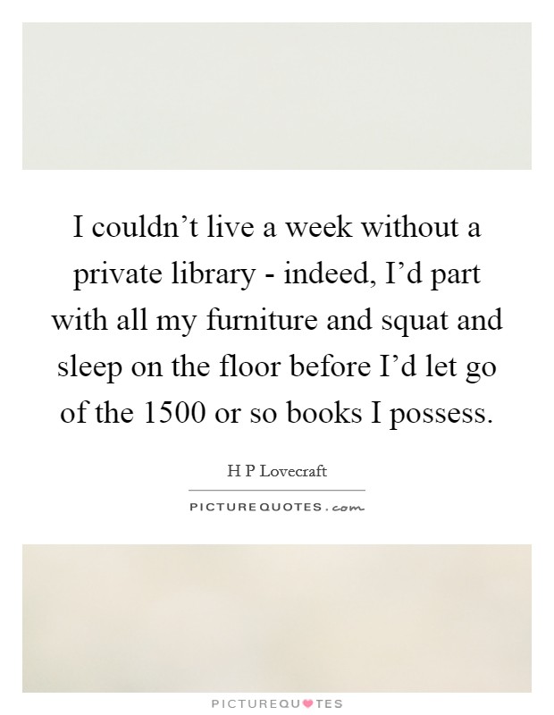 I couldn't live a week without a private library - indeed, I'd part with all my furniture and squat and sleep on the floor before I'd let go of the 1500 or so books I possess. Picture Quote #1